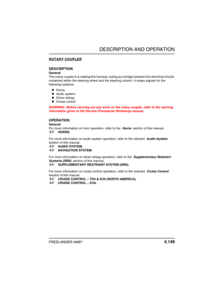 Page 178DESCRIPTION AND OPERATION
FREELANDER 04MY 4.149
ROTARY COUPLER
DESCRIPTION
General
The rotary coupler is a rotating link harness, acting as a bridge between the electrical circuits 
contained within the steering wheel and the steering column. It relays signals for the 
following systems:
zHorns.
zAudio system.
zDriver airbag.
zCruise control.
WARNING: Before carrying out any work on the rotary coupler, refer to the warning 
information given in the Service Procedures Workshop manual.
OPERATION
General...