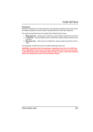 Page 20FUSE DETAILS
FREELANDER 04MY 2.1
F USE DETAILSIntroduction
Fuses are mounted in one of two fuse boxes. One fuse box is located in the LH rear side of 
the engine compartment, and the other is located behind the driver side cubby box.
The engine compartment fuse box contains three different types of fuse:
1.Blade type fuse  – Small, pull out, male fuse, used to protect circuits from 5 A to 30 A.
2.J–case fuse  – Square shaped, pull out, female fuse, used to protect circuits from 30 
A to 60 A.
3.Bolt down...