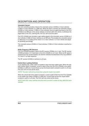 Page 33DESCRIPTION AND OPERATION
4.4FREELANDER 04MY
Volumetric Sensor
The CCU (C0429) provides a feed to the volumetric sensor (C0358 on 3 door vehicles, 
C1896 on 5 door vehicles) on a WB wire. When the alarm is armed, the volumetric sensor 
(C0358 on 3 door vehicles, C1896 on 5 door vehicles) returns a signal feed back to the CCU 
(C0428) on an NB wire. If the sensor detects movement within the vehicle, it withdraws the 
signal feed to the CCU. Sensing this, the CCU will sound the alarm.
The CCU (C0429) also...