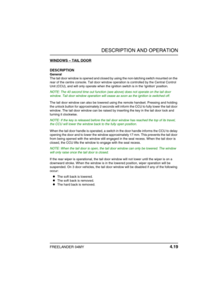 Page 48DESCRIPTION AND OPERATION
FREELANDER 04MY 4.19
WINDOWS – TAIL DOOR
DESCRIPTION
General
The tail door window is opened and closed by using the non-latching switch mounted on the 
rear of the centre console. Tail door window operation is controlled by the Central Control 
Unit (CCU), and will only operate when the ignition switch is in the ignition position.
NOTE: The 40 second time out function (see above) does not operate on the tail door 
window. Tail door window operation will cease as soon as the...