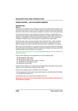 Page 79DESCRIPTION AND OPERATION
4.50FREELANDER 04MY
CRUISE CONTROL – TD4 & KV6 (NORTH AMERICA)
DESCRIPTION
General
Cruise control is switched on by pressing the cruise control master switch mounted on the 
drivers side of the fascia. The Set + and Res switches mounted on the steering wheel allow 
the driver to either set the vehicle speed as required or resume the last cruising speed set.
The cruise control system uses mechanical, electrical and vacuum operated devices to 
maintain vehicle speed at a setting...