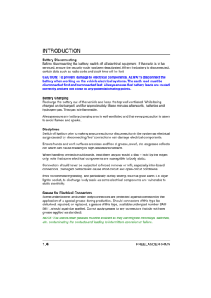 Page 9INTRODUCTION
1.4FREELANDER 04MY
Battery Disconnecting
Before disconnecting the battery, switch off all electrical equipment. If the radio is to be 
serviced, ensure the security code has been deactivated. When the battery is disconnected, 
certain data such as radio code and clock time will be lost.
CAUTION: To prevent damage to electrical components, ALWAYS disconnect the 
battery when working on the vehicle electrical systems. The earth lead must be 
disconnected first and reconnected last. Always...