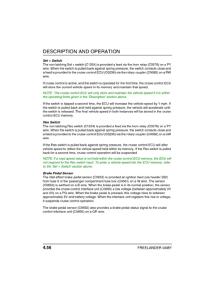 Page 85DESCRIPTION AND OPERATION
4.56FREELANDER 04MY
Set + Switch
The non latching Set + switch (C1254) is provided a feed via the horn relay (C0576) on a PY 
wire. When the switch is pulled back against spring pressure, the switch contacts close and 
a feed is provided to the cruise control ECU (C0239) via the rotary coupler (C0082) on a RW 
wire. 
If cruise control is active, and the switch is operated for the first time, the cruise control ECU 
will store the current vehicle speed in its memory and maintain...