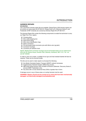 Page 10INTRODUCTION
FREELANDER 04MY 1.5
HARNESS REPAIRS
Introduction
Two Land Rover harness repair kits are available. Range Rover (LM) harness repairs can 
be carried out using repair kit LRT-86-010. Range Rover (LP), Discovery Series II, and 
Freelander (01MY onwards) are covered by Harness Repair Kit LRT-86-010/1.
The Harness Repair Kits contain the following components to enable the technician to carry 
out Right First Time repairs: 
zCrimping pliers.
zWire cutter/stripping tool.
zHeat shrink tubing.
zWire...