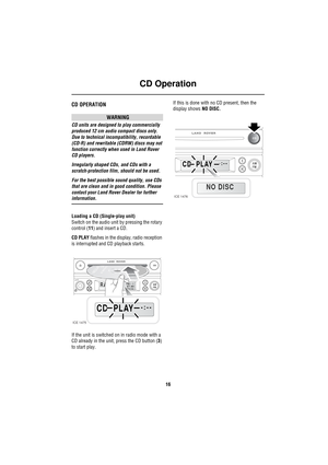 Page 19CD Operation
16
CD Operation
CD OperationCD OPERATION
WARNING
CD units are designed to play commercially 
produced 12 cm audio compact discs only. 
Due to technical incompatibility, recordable 
(CD-R) and rewritable (CDRW) discs may not 
function correctly when used in Land Rover 
CD players.
Irregularly shaped CDs, and CDs with a 
scratch-protection film, should not be used.
For the best possible sound quality, use CDs 
that are clean and in good condition. Please 
contact your Land Rover Dealer for...