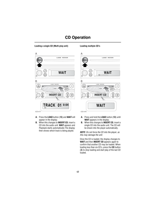 Page 20CD Operation
17
Loading a single CD (Multi-play unit)
A.Press the LOAD button (13) and WAIT will 
appear in the display.
B.When this changes to INSERT CD, insert a 
CD into the audio unit. WAIT appears and 
Playback starts automatically The display 
then shows which track is being played.Loading multiple CD’s
A.Press and hold the LOAD button (13) until 
WAIT appears in the display.
B.When this changes to INSERT CD, insert a 
single CD into the audio unit. The CD will 
be drawn into the player...