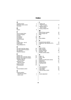 Page 27Index
25
A
Adjusting volume 7
Automatic volume control 7
Auto-store 12
B
Balance 8
C
Care of compact discs 4
CD data encryption 4
CD faults 4
CD operation 16
CD selection 18
CD sound quality 4
CLIP 8
COMP 21
Compact discs - care of 4
Control panel 5
Copy protected CD’s 4
D
Disc eject (multi disc player) 22
Disc eject (single disc player) 21
Disc selection 18
Distortion reduction 8
E
Ejecting a CD 21
Ejecting a disc (multi disc player) 22
Ejecting a disc (single disc player) 21
Ejecting a single CD...
