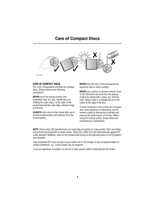 Page 7Care of Compact Discs
4
Ca re  of Co mpac t D is cs
CARE OF COMPACT DISCS
Dirt, dust, condensation and heat can damage 
discs. Always observe the following 
precautions:
NEVER touch the playing surface (the 
unlabelled side) of a disc. Handle discs by 
holding the outer edges, or the edge of the 
central hole and the outer edge, between finger 
and thumb.
ALWAYS return discs to their boxes after use to 
prevent contamination (dirt detracts from the 
sound quality).NEVER leave the disc or the box exposed...