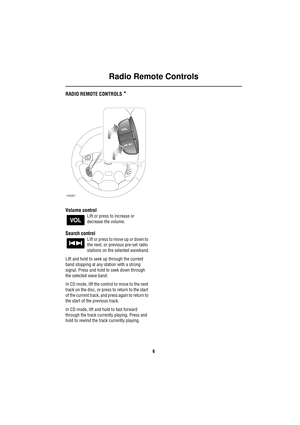 Page 9Radio Remote Controls
6
Ra dio Re mote C ontro lsRADIO REMOTE CONTROLS *
Volume control
Lift or press to increase or 
decrease the volume.
Search control
Lift or press to move up or down to 
the next, or previous pre-set radio 
stations on the selected waveband.
Lift and hold to seek up through the current 
band stopping at any station with a strong 
signal. Press and hold to seek down through 
the selected wave band.
In CD mode, lift the control to move to the next 
track on the disc, or press to return...