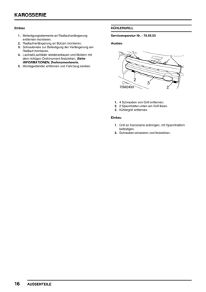 Page 175KAROSSERIE
16
AUSSENTEILE
Einbau
1.Befestigungselemente an Radlaufverlängerung
entfernen montieren.
2.Radlaufverlängerung an Bolzen montieren.
3.Schraubniete zur Befestigung der Verlängerung am
Radlauf montieren.
4.Laufrad/Laufräder wiederanbauen und Muttern mit
dem richtigen Drehmoment festziehen.
Siehe
INFORMATIONEN, Drehmomentwerte.
5.Montageständer entfernen und Fahrzeug senken.KÜHLERGRILL
Servicereparatur Nr. - 76.55.03
Ausbau
1.4 Schrauben von Grill entfernen.
2.2 Spannhalter unten am Grill lösen....
