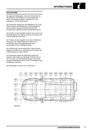 Page 60INFORMATIONEN
KAROSSERIEABMESSUNGEN1
MASSANGABEN
Die folgenden Maßangaben sollen dem Mechaniker bei
der Diagnose und Reparatur von Karosserieblechen
helfen. Die Angaben erfolgen in zweierlei Form: als
Koordinaten- und als Distanzwerte.
Die Koordinaten entsprechen den Meßebenen, die in der
Rover Group für die Bemaßung von Karosserieblechen
benutzt werden. Die ganze Karosserieschale liegt
innerhalb eines dreidimensionalen Koordinatensystems.
Die X-Ebene ist eine imaginäre vertikale Linie, die vorn am...