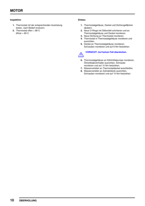 Page 31MOTOR
10
ÜBERHOLUNG
Inspektion
1.Thermostat mit der entsprechenden Ausrüstung
testen, nach Bedarf erneuern.
2.Thermostat offen = 88°C
öffnet = 85°CEinbau
1.Thermostatgehäuse, Deckel und Dichtungsflächen
säubern.
2.Neue O-Ringe mit Silikonfett schmieren und an
Thermostatgehäuse und Deckel montieren.
3.Neue Dichtung an Thermostat montieren.
4.Thermostat in Thermostatgehäuse montieren und
ausrichten.
5.Deckel an Thermostatgehäuse montieren,
Schrauben montieren und auf 8 Nm festziehen.
VORSICHT: Auf keinen...