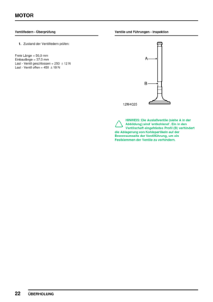 Page 43MOTOR
22
ÜBERHOLUNG
Ventilfedern - Überprüfung
1.Zustand der Ventilfedern prüfen:
Freie Länge = 50,0 mm
Einbaulänge = 37,0 mm
Last - Ventil geschlossen = 250±12 N
Last - Ventil offen = 450±18 NVentile und Führungen - Inspektion
HINWEIS: Die Auslaßventile (siehe A in der
Abbildung) sind ’entkohlend’. Ein in den
Ventilschaft eingefrästes Profil (B) verhindert
die Ablagerung von Kohlepartikeln auf der
Brennraumseite der Ventilführung, um ein
Festklemmen der Ventile zu verhindern. 