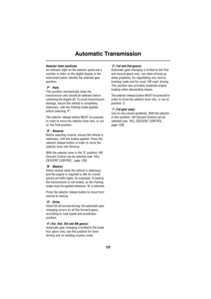 Page 122Automatic Transmission
122
Selector lever positions
An indicator light on the selector panel and a 
number or letter on the digital display in the 
instrument panel, identify the selected gear 
position.
‘P’ - Park: 
This position mechanically locks the 
transmission and should be selected before 
switching the engine off. To avoid transmission 
damage, ensure the vehicle is completely 
stationary, with the Parking brake applied, 
before selecting P.
The selector release button MUST be pressed, 
in order...