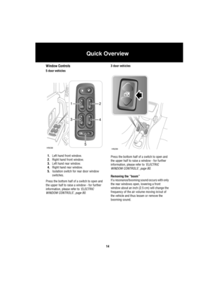 Page 14Quick Overview
14
Window Controls
5 door vehicles
1.Left hand front window.
2.Right hand front window.
3.Left hand rear window.
4.Right hand rear window.
5.Isolation switch for rear door window 
switches.
Press the bottom half of a switch to open and 
the upper half to raise a window - for further 
information, please refer to ‘ELECTRIC 
WINDOW CONTROLS’, page 80.3 door vehicles
Press the bottom half of a switch to open and 
the upper half to raise a window - for further 
information, please refer to...