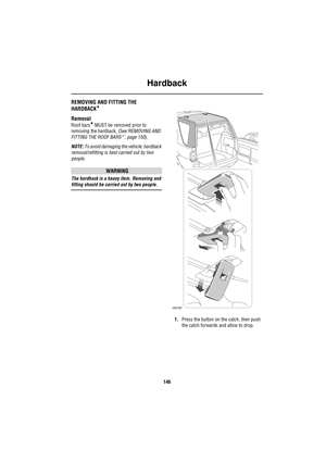 Page 146Hardback
146
HardbackREMOVING AND FITTING THE 
HARDBACK
*
Removal
Roof bars* MUST be removed prior to 
removing the hardback, (See‘REMOVING AND 
FITTING THE ROOF BARS*’, page 150).
NOTE: To avoid damaging the vehicle, hardback 
removal/refitting is best carried out by two 
people.
WARNING
The hardback is a heavy item. Removing and 
fitting should be carried out by two people.
1.Press the button on the catch, then push 
the catch forwards and allow to drop.
H5187 