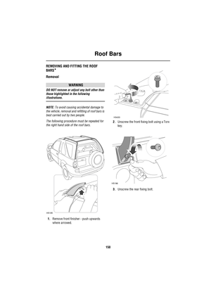 Page 150Roof Bars
150
Ro of BarsREMOVING AND FITTING THE ROOF 
BARS
*
Removal
WARNING
DO NOT remove or adjust any bolt other than 
those highlighted in the following 
illustrations.
NOTE: To avoid causing accidental damage to 
the vehicle, removal and refitting of roof bars is 
best carried out by two people. 
The following procedure must be repeated for 
the right hand side of the roof bars.
1.Remove front finisher - push upwards 
where arrowed.2.Unscrew the front fixing bolt using a Torx 
key.
3.Unscrew the...