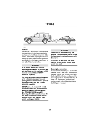 Page 157Towing
157
Towing
TOWING
It is the drivers responsibility to ensure that the 
towing vehicle and trailer/caravan are loaded 
and balanced so that the combination is stable 
when in motion. When preparing the vehicle for 
towing, pay careful attention to any instructions 
provided by the trailer/caravan manufacturer as 
well as the following information.
WARNING
In the interest of safety, the maximum 
permissible trailer weight, the maximum rear 
axle load, the gross train and tongue weights 
must not be...