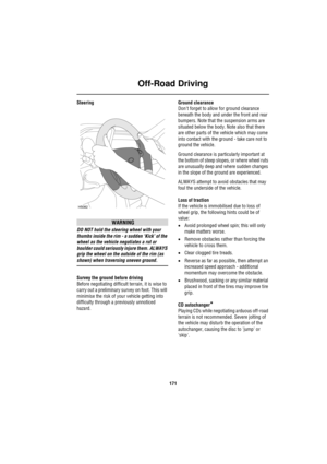 Page 171Off-Road Driving
171
Steering
WARNING
DO NOT hold the steering wheel with your 
thumbs inside the rim - a sudden ‘Kick’ of the 
wheel as the vehicle negotiates a rut or 
boulder could seriously injure them. ALWAYS 
grip the wheel on the outside of the rim (as 
shown) when traversing uneven ground.
Survey the ground before driving
Before negotiating difficult terrain, it is wise to 
carry out a preliminary survey on foot. This will 
minimise the risk of your vehicle getting into 
difficulty through a...