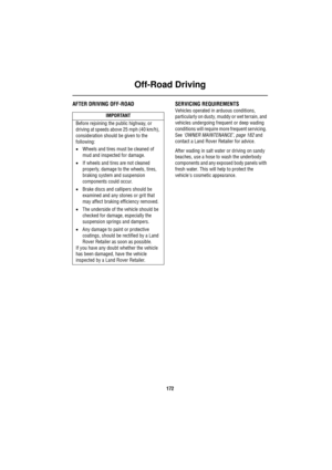 Page 172Off-Road Driving
172
AFTER DRIVING OFF-ROAD SERVICING REQUIREMENTS
Vehicles operated in arduous conditions, 
particularly on dusty, muddy or wet terrain, and 
vehicles undergoing frequent or deep wading 
conditions will require more frequent servicing. 
See ‘OWNER MAINTENANCE’, page 182 and 
contact a Land Rover Retailer for advice.
After wading in salt water or driving on sandy 
beaches, use a hose to wash the underbody 
components and any exposed body panels with 
fresh water. This will help to protect...