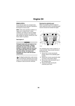 Page 188Engine Oil
188
DRAIN & REFILL
Ensure that the engine oil is changed at the 
recommended service intervals as specified in 
the Passport to Service book.
NOTE: Under severe operating conditions (i.e. 
regular use in muddy terrain, or dusty 
conditions), the engine oil must be changed 
more frequently, possibly to the degree that 
daily changes are required. Consult your Land 
Rover retailer for guidance.
Used engine oil
WARNING
Prolonged contact with used engine oil can 
cause serious skin disorders,...