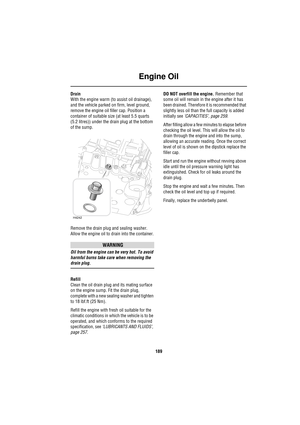 Page 189Engine Oil
189
Drain
With the engine warm (to assist oil drainage), 
and the vehicle parked on firm, level ground, 
remove the engine oil filler cap. Position a 
container of suitable size (at least 5.5 quarts 
(5.2 litres)) under the drain plug at the bottom 
of the sump.
Remove the drain plug and sealing washer. 
Allow the engine oil to drain into the container.
WARNING
Oil from the engine can be very hot. To avoid 
harmful burns take care when removing the 
drain plug.
Refill
Clean the oil drain plug...