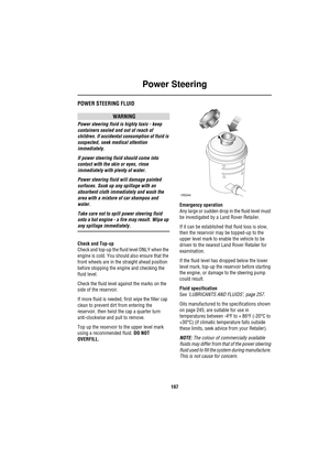 Page 197Power Steering
197
Power SteeringPOWER STEERING FLUID
WARNING
Power steering fluid is highly toxic - keep 
containers sealed and out of reach of 
children. If accidental consumption of fluid is 
suspected, seek medical attention 
immediately.
If power steering fluid should come into 
contact with the skin or eyes, rinse 
immediately with plenty of water.
Power steering fluid will damage painted 
surfaces. Soak up any spillage with an 
absorbent cloth immediately and wash the 
area with a mixture of car...