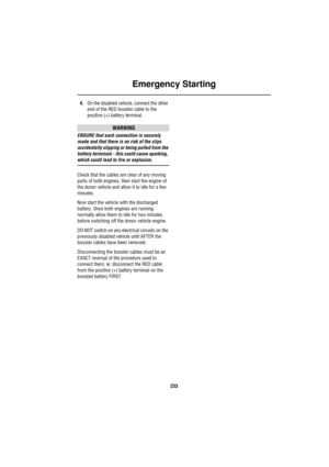 Page 233Emergency Starting
233
4.On the disabled vehicle, connect the other 
end of the RED booster cable to the 
positive (+) battery terminal.
WARNING
ENSURE that each connection is securely 
made and that there is no risk of the clips 
accidentally slipping or being pulled from the 
battery terminals - this could cause sparking, 
which could lead to fire or explosion.
Check that the cables are clear of any moving 
parts of both engines, then start the engine of 
the donor vehicle and allow it to idle for a...