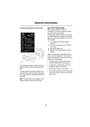 Page 26General Information
26
Tire pressure label/placard (Canada only)
A tire information label is visible on the pillar 
behind the driver’s door (also known as the B 
pillar).
The label contains information relating to tire 
and wheel sizes and recommended pressures 
for all wheel and tire combinations fitted to the 
Freelander.
NOTE: The label must not be changed, even if 
different wheels are fitted at a later stage.ANTI-THEFT PRECAUTIONS
While it may be difficult to deter the 
professional car thief, the...