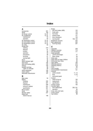 Page 269Index
269
A
Accessories 221
Aerial 105
Air blower control 13, 91
Air conditioning 13, 91
maintenance 94
operation 94
Air distribution control 13, 91
Air recirculation control 13, 91
Air temperature control 13, 91
Air vents 93
Airbag SRS
cleaning 219
disposal 61
location 58
operation 59
precautions 58
servicing 61
warning light 60
Alarm 35
Alarm indicator light 38
Anti-freeze 194
Anti-lock braking (ABS) 132
Ashtray 100
Audible warnings 69
Lights on reminder 69
Audio equipment 105
Audio system 105...