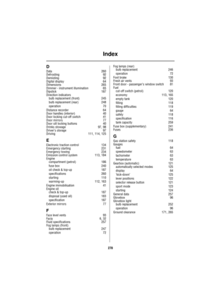 Page 270Index
270
D
Data 260
Defrosting 92
Demisting 92
Digital display 64
Dimensions 265
Dimmer - instrument illumination 65
Dipstick 187
Direction indicators
bulb replacement (front) 245
bulb replacement (rear) 248
operation 70
Distance recorder 64
Door handles (interior) 40
Door locking cut-off switch 41
Door mirrors 77
Door sill locking buttons 40
Drinks stowage 97, 98
Driver’s storage 97
Driving 111, 114, 125
E
Electronic traction control 134
Emergency starting 231
Emergency towing 234
Emission control...