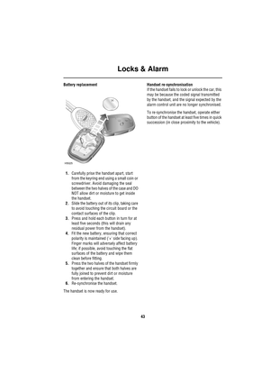 Page 43Locks & Alarm
43
Battery replacement
1.Carefully prise the handset apart, start 
from the keyring end using a small coin or 
screwdriver. Avoid damaging the seal 
between the two halves of the case and DO 
NOT allow dirt or moisture to get inside 
the handset.
2.Slide the battery out of its clip, taking care 
to avoid touching the circuit board or the 
contact surfaces of the clip.
3.Press and hold each button in turn for at 
least five seconds (this will drain any 
residual power from the handset)....