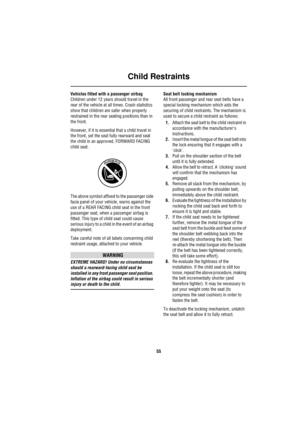 Page 55Child Restraints
55
Vehicles fitted with a passenger airbag
Children under 12 years should travel in the 
rear of the vehicle at all times. Crash statistics 
show that children are safer when properly 
restrained in the rear seating positions than in 
the front. 
However, if it is essential that a child travel in 
the front, set the seat fully rearward and seat 
the child in an approved, FORWARD FACING 
child seat.
The above symbol affixed to the passenger side 
facia panel of your vehicle, warns against...