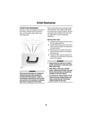 Page 56Child Restraints
56
TETHER STRAP ANCHORAGES
Provision is made for the fitting of up to three 
child seats or restraint systems in the rear 
seats, of the type that require tether strap 
anchorage points.
WARNING
Child restraint anchorages are designed to 
withstand only those loads imposed by 
correctly fitted child restraints. Under no 
circumstances should they be used for adult 
rear seat belts or for harnesses for attaching 
other items or equipment to the vehicle.There are three tether strap...