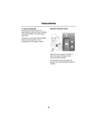 Page 65Instruments
65
9. Low-fuel warning light
Illuminates when the fuel level is low 
(approximately 2 gallons (9 litres) remaining). 
If the light illuminates, refuel at the earliest 
opportunity.
Illuminates as a bulb check when the ignition 
switch is turned to position II and 
extinguishes when the engine is started.Instrument illumination control
Rotate the control upwards to increase, or 
down to decrease, the intensity of the 
instrument panel illumination.
The illumination control also adjusts the...