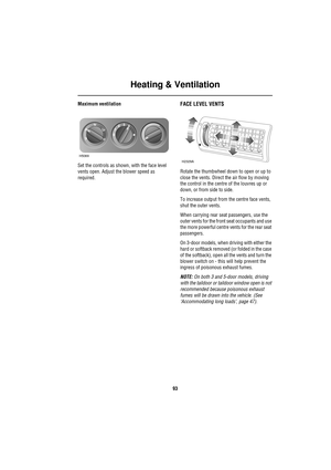 Page 93Heating & Ventilation
93
Maximum ventilation
Set the controls as shown, with the face level 
vents open. Adjust the blower speed as 
required.FACE LEVEL VENTS
Rotate the thumbwheel down to open or up to 
close the vents. Direct the air flow by moving 
the control in the centre of the louvres up or 
down, or from side to side.
To increase output from the centre face vents, 
shut the outer vents.
When carrying rear seat passengers, use the 
outer vents for the front seat occupants and use 
the more...