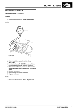 Page 136MOTOR - ’K’ SERIE
EINSTELLUNGEN1REVIDIERT: 11/98
MOTORÖLDRUCKKONTROLLE
Servicereparatur Nr. - 12.90.09/01
Ausbau
1.Öldruckschalter entfernen.
Siehe Reparaturen.
Prüfen
2.Motoröl nachfüllen, falls erforderlich.Siehe
WARTUNG.
3.DruckkontrollsatzLRT-12-052Bbenutzen, Adapter
und Anzeigeinstrument an Ölpumpe montieren.
4.Motor im Leerlauf laufen lassen und Öldruck prüfen.
Siehe INFORMATIONEN, Allgemeine technische
Daten.
5.Zündung ausschalten.
6.Druckanzeige und Adapter entfernen.
7.Ölspuren entfernen....