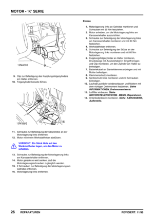 Page 162MOTOR - ’K’ SERIE
26
REPARATUREN REVIDIERT: 11/98
9.Clip zur Befestigung des Kupplungsfolgezylinders
am Halter entfernen.
10.Folgezylinder beiseite führen.
11.Schraube zur Befestigung der Stützstrebe an der
Motorlagerung links entfernen.
12.Motor mit einem Werkstattheber abstützen.
VORSICHT: Ein Stück Holz auf den
Werkstattheber legen, um den Motor zu
schützen.
13.Schraube zur Befestigung der Motorlagerung links
am Karosseriehalter entfernen.
14.Motor gerade so weit senken, daß die...