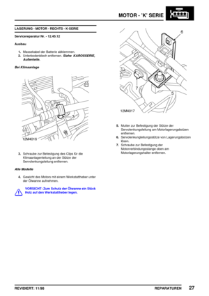 Page 163MOTOR - ’K’ SERIE
REPARATUREN27REVIDIERT: 11/98
LAGERUNG - MOTOR - RECHTS - K-SERIE
Servicereparatur Nr. - 12.45.12
Ausbau
1.Massekabel der Batterie abklemmen.
2.Unterbodenblech entfernen.
Siehe KAROSSERIE,
Außenteile.
Bei Klimaanlage
3.Schraube zur Befestigung des Clips für die
Klimaanlagenleitung an der Stütze der
Servolenkungsleitung entfernen.
Alle Modelle
4.Gewicht des Motors mit einem Werkstattheber unter
der Ölwanne aufnehmen.
VORSICHT: Zum Schutz der Ölwanne ein Stück
Holz auf den Werkstattheber...