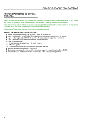 Page 12GUIA DE CUIDADOS COM BATERIAS
8
TESTE E DIAGNÓSTICO DO SISTEMA 
DE CARGA
NOTA: Nos veículos equipados com sistema de monitorização da bateria (BMS) (excepto Freelander 2/LR2), o teste 
de “Leitura de tensão em carga” indicado abaixo não se aplica e pode dar resultados enganadores.
Nos veículos equipados com BMS, execute a rotina de diagnóstico automatizado usando um sistema de diagnóstico 
aprovado pela Land Rover para testar os componentes da alimentação.
Nos veículos Freelander 2/LR2, use o...