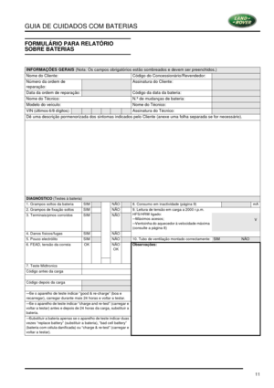 Page 15GUIA DE CUIDADOS COM BATERIAS
11
FORMULÁRIO PARA RELATÓRIO 
SOBRE BATERIAS
INFORMAÇÕES GERAIS (Nota: Os campos obrigatórios estão sombreados e devem ser preenchidos.)
Nome do Cliente: Código do Concessionário/Revendedor:
Número da ordem de 
reparação:Assinatura do Cliente:
Data da ordem de reparação:Código da data da bateria:
Nome do Técnico:N.º de mudanças de bateria:
Modelo do veículo:Nome do Técnico:
VIN (últimos 6/8 dígitos):Assinatura do Técnico:
Dê uma descrição pormenorizada dos sintomas indicados...