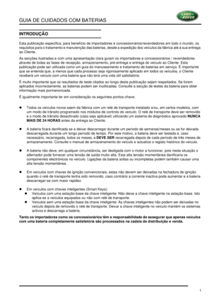 Page 5GUIA DE CUIDADOS COM BATERIAS
1
GUIA DE CUIDADOS COM BATERIAS
INTRODUÇÃO
INTRODUÇÃO
Esta publicação especifica, para benefício de importadores e concessionários/revendedores em todo o mundo, os 
requisitos para o tratamento e manutenção das baterias, desde a expedição dos veículos da fábrica até à sua entrega 
ao Cliente.
As secções ilustradas e com uma apresentação clara guiam os importadores e concessionários / revendedores 
através de todas as fases de recepção, armazenamento, pré-entrega e entrega do...