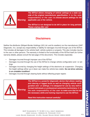 Page 2P2
IIDTool
 
Warning
The IIDTool allows changing of vehicle settings to a state out-
side of the original manufacturer speciﬁ cation. It is the sole 
responsibility of  the user to choose secure settings for the 
applicable use of the vehicle.
The IIDTool is not designed to be left in place for long periods. 
Please unplug after use! 
Disclaimers
Neither the distributor (Britpart-Border Holdings (UK) Ltd- and its resellers) nor the manufacturer (GAP 
Diagnostic, Inc.) accept any responsibility or...