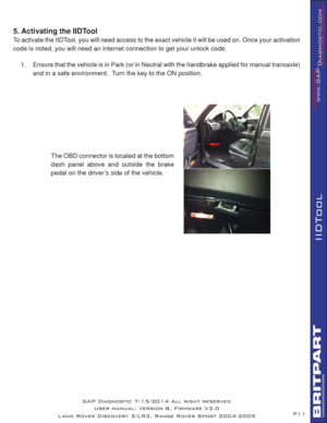 Page 11P11
IIDTool
5. Activating the IIDTool
To activate the IIDTool, you will need access to the exact vehicle it will be used on. Once your activation 
code is noted, you will need an internet connection to get your unlock code.
1.  Ensure that the vehicle is in Park (or in Neutral with the handbrake applied for manual transaxle) 
and in a safe environment.  
 
 Turn the key to the ON position.
The OBD connector is located at the bottom 
dash panel above and outside the brake 
pedal on the driver’s side of...