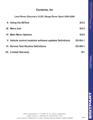 Page 151
IIDTool
Contents, for
Land Rover Discovery 3/LR3, Range Rover Sport 2004-2009
II. Using the IIDTool D3-2
III. Menu tree D3-5
IV.  Main Menu Options D3-6
V.  Vehicle control modules software updates Deﬁ nitions D3-SU-1
VI. Service Test Routine Deﬁ nitions D3-SR-1
VII. Limited Warranty W1
D3- GAP Diagnostic 7/15/2014 All right reserved
User manual: Version 8, Firmware V3.0
Land Rover Discovery 3/LR3, Range Rover Sport 2004-2009 