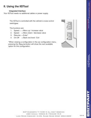 Page 162
IIDTool
II. Using the IIDTool
 Integrated Interface
Your IIDTool needs no additional cables or power supply. 
GAP Diagnostic 7/15/2014 All right reserved
User manual: Version 8, Firmware V3.0
Land Rover Discovery 3/LR3, Range Rover Sport 2004-2009D3-
The IIDTool is controlled with the vehicle’s cruise control 
switchgear. 
The functions are:
1.  Speed +  = Menu up / increase value
2.  Speed -   = Menu down / decrease value
3.  Resume  = Enter*
4.  On-Off     = Back one level / Exit
*When viewing a conﬁ...