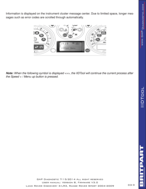 Page 173
IIDTool
Information is displayed on the instrument cluster message center. Due to limited space, longer mes-
sages such as error codes are scrolled through automatically. 
 
   
  
 
Note: When the following symbol is displayed , the IIDTool will continue the current process after 
the Speed + / Menu up button is pressed.
D3- GAP Diagnostic 7/15/2014 All right reserved
User manual: Version 8, Firmware V3.0
Land Rover Discovery 3/LR3, Range Rover Sport 2004-2009 