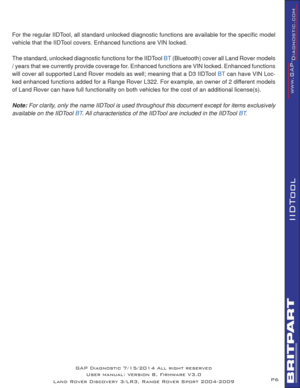 Page 6P6
IIDTool
For the regular IIDTool, all standard unlocked diagnostic functions are available for the speciﬁ c model 
vehicle that the IIDTool covers. Enhanced functions are VIN locked.
The standard, unlocked diagnostic functions for the IIDTool 
BT (Bluetooth) cover all Land Rover models 
/ years that we currently provide coverage for. Enhanced functions are VIN locked. Enhanced functions 
will cover all supported Land Rover models as well; meaning that a D3 IIDTool 
BT can have VIN Loc-
ked enhanced...