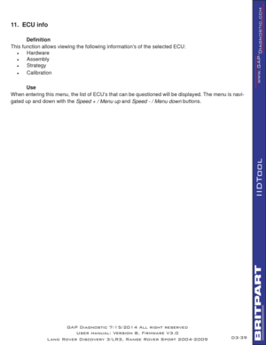 Page 5339
IIDTool
11.  ECU info
 
Deﬁ nition
This function allows viewing the following information’s of the selected ECU:
• Hardware
• Assembly
• Strategy
• Calibration
 Use
When entering this menu, the list of ECU’s that can be questioned will be displayed. The menu is navi-
gated up and down with the Speed + / Menu up and Speed - / Menu down buttons.
GAP Diagnostic 7/15/2014 All right reserved
User manual: Version 8, Firmware V3.0
Land Rover Discovery 3/LR3, Range Rover Sport 2004-2009D3- 