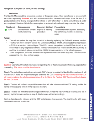 Page 60SU-5
IIDTool
GAP Diagnostic 7/15/2014 All right reserved
User manual: Version 8, Firmware V3.0
Land Rover Discovery 3/LR3, Range Rover Sport 2004-2009
Navigation ECU (Nav On Move, in beta testing)
 Deﬁ nition
The Nav On Move enabling procedure consists of 3 separate steps. User can choose to proceed with 
each step separately, 
in order, and with no time constraints between each step. None the less, it is 
good practice not to do any changes to the vehicle or CCF after step 1 is done and until step 2 and...